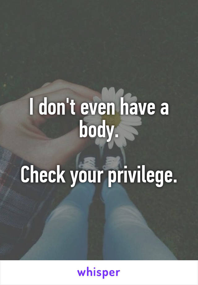 I don't even have a body.

Check your privilege.