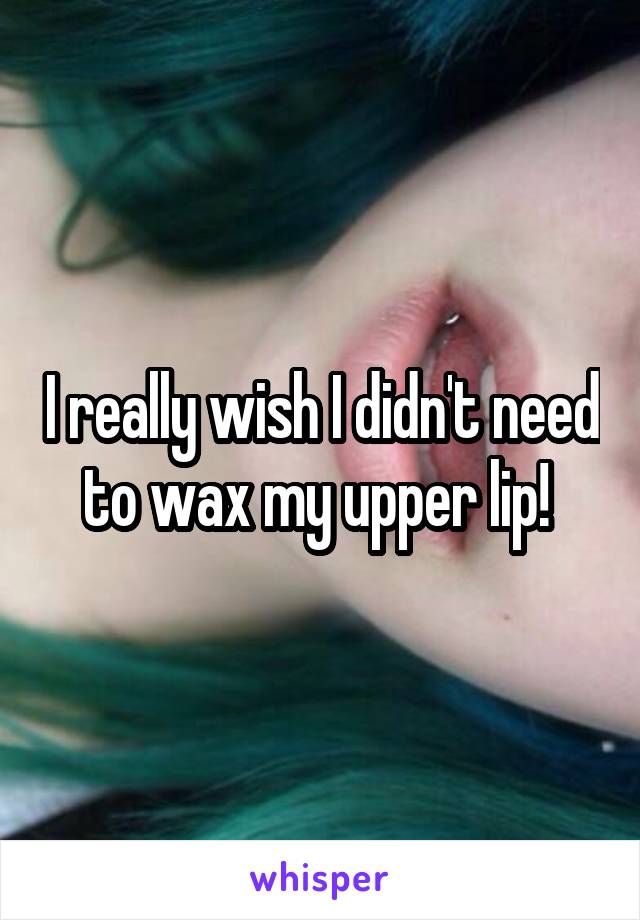 I really wish I didn't need to wax my upper lip! 