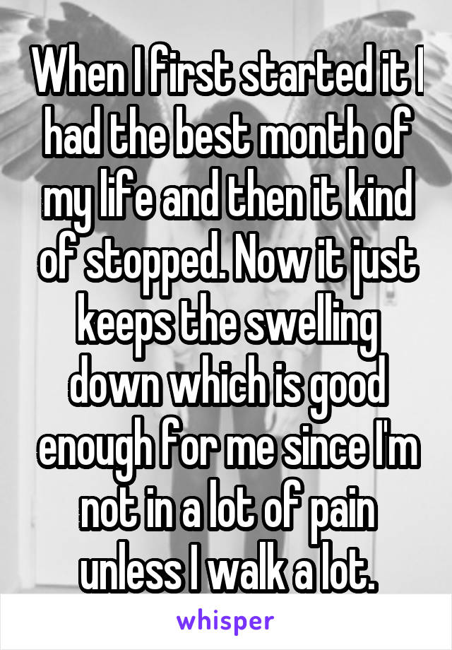 When I first started it I had the best month of my life and then it kind of stopped. Now it just keeps the swelling down which is good enough for me since I'm not in a lot of pain unless I walk a lot.