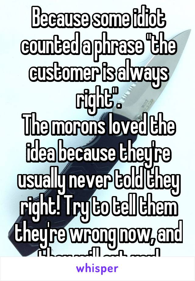 Because some idiot counted a phrase "the customer is always right".
The morons loved the idea because they're usually never told they right! Try to tell them they're wrong now, and they will cut you!