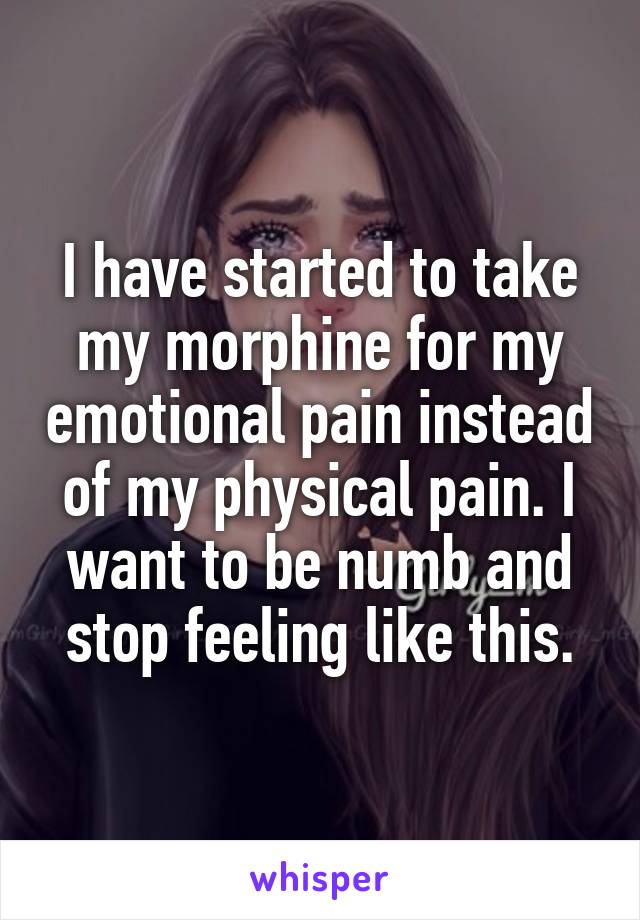 I have started to take my morphine for my emotional pain instead of my physical pain. I want to be numb and stop feeling like this.