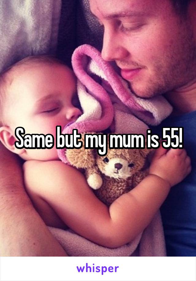 Same but my mum is 55!