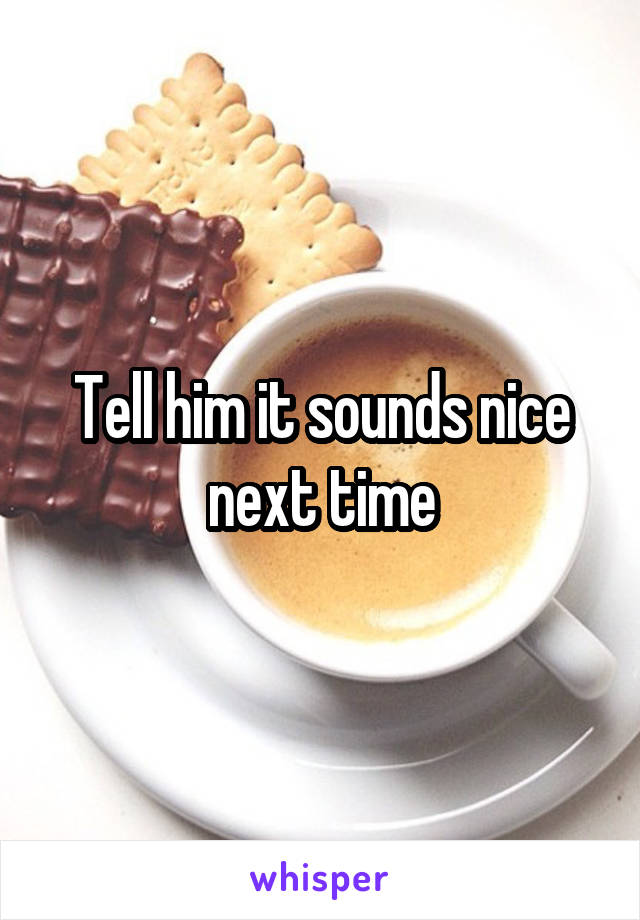 Tell him it sounds nice next time