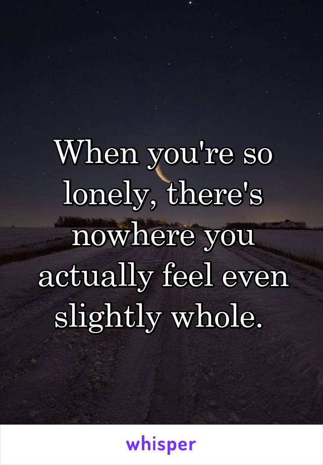 When you're so lonely, there's nowhere you actually feel even slightly whole. 