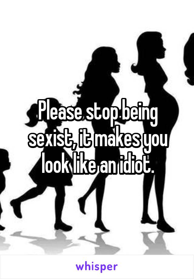Please stop being sexist, it makes you look like an idiot.