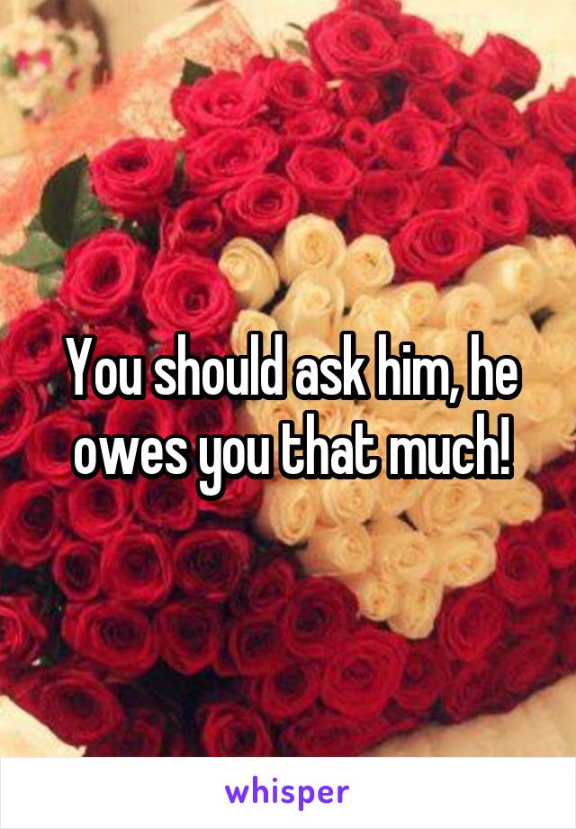 You should ask him, he owes you that much!