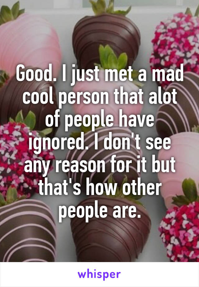 Good. I just met a mad cool person that alot of people have ignored. I don't see any reason for it but that's how other people are.
