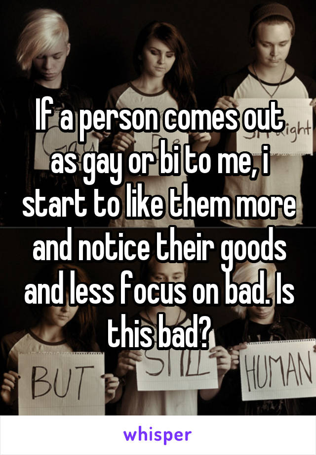 If a person comes out as gay or bi to me, i start to like them more and notice their goods and less focus on bad. Is this bad?