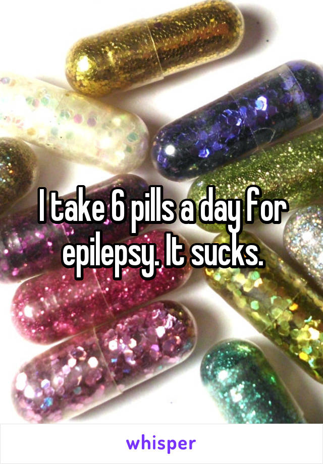 I take 6 pills a day for epilepsy. It sucks.