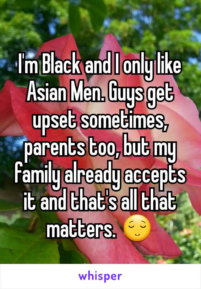 I'm Black and I only like Asian Men. Guys get upset sometimes, parents too, but my family already accepts it and that's all that matters. 😌