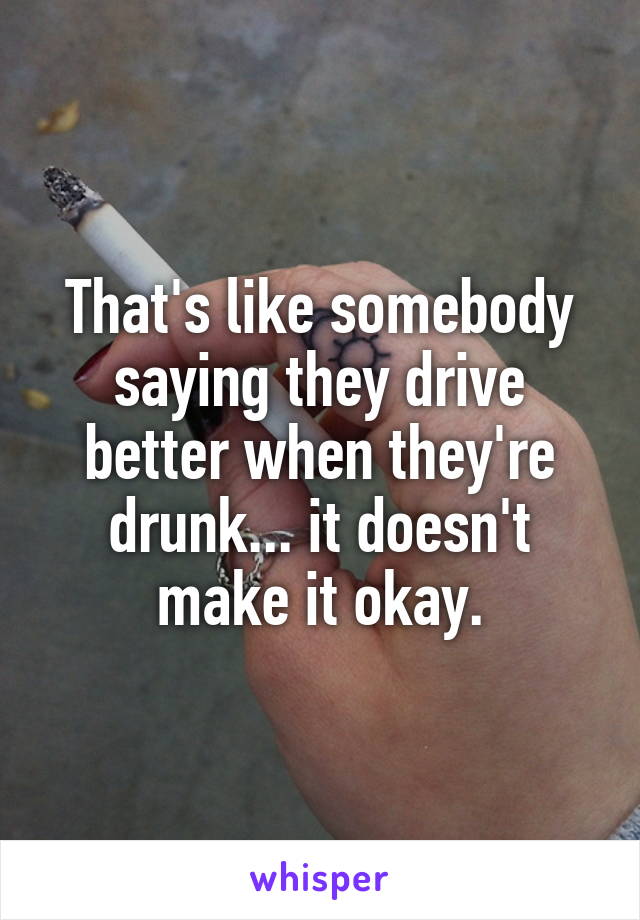 That's like somebody saying they drive better when they're drunk... it doesn't make it okay.