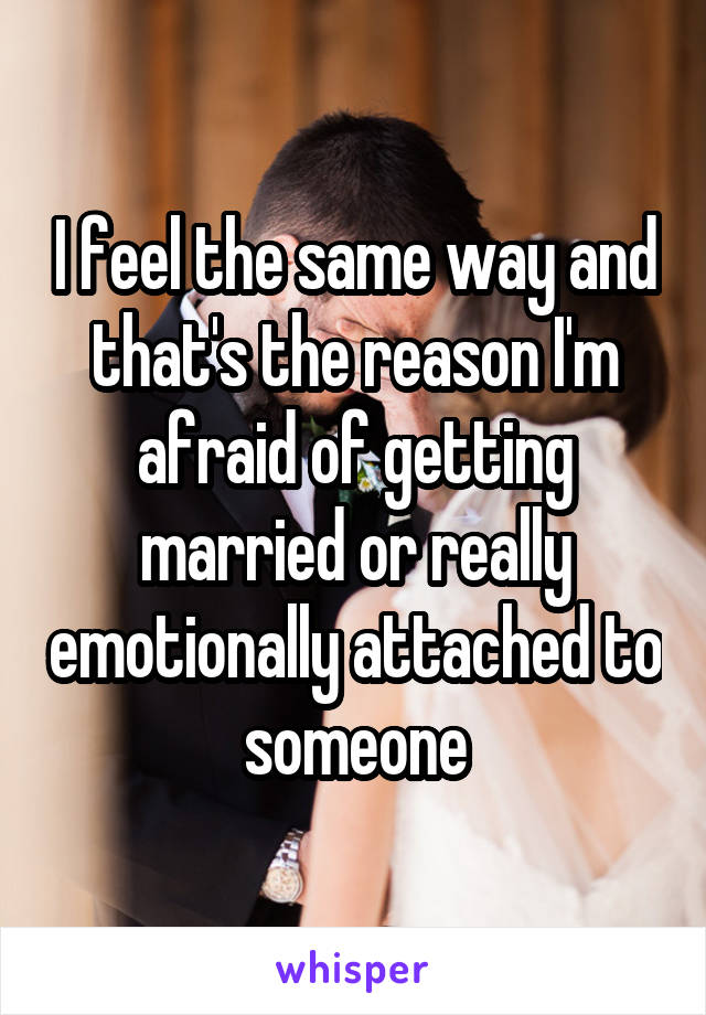 I feel the same way and that's the reason I'm afraid of getting married or really emotionally attached to someone