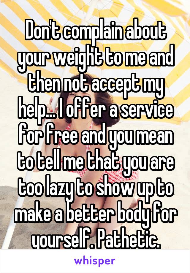 Don't complain about your weight to me and then not accept my help... I offer a service for free and you mean to tell me that you are too lazy to show up to make a better body for yourself. Pathetic.