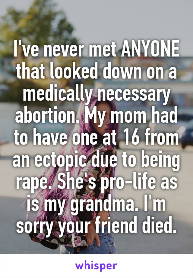I've never met ANYONE that looked down on a medically necessary abortion. My mom had to have one at 16 from an ectopic due to being rape. She's pro-life as is my grandma. I'm sorry your friend died.