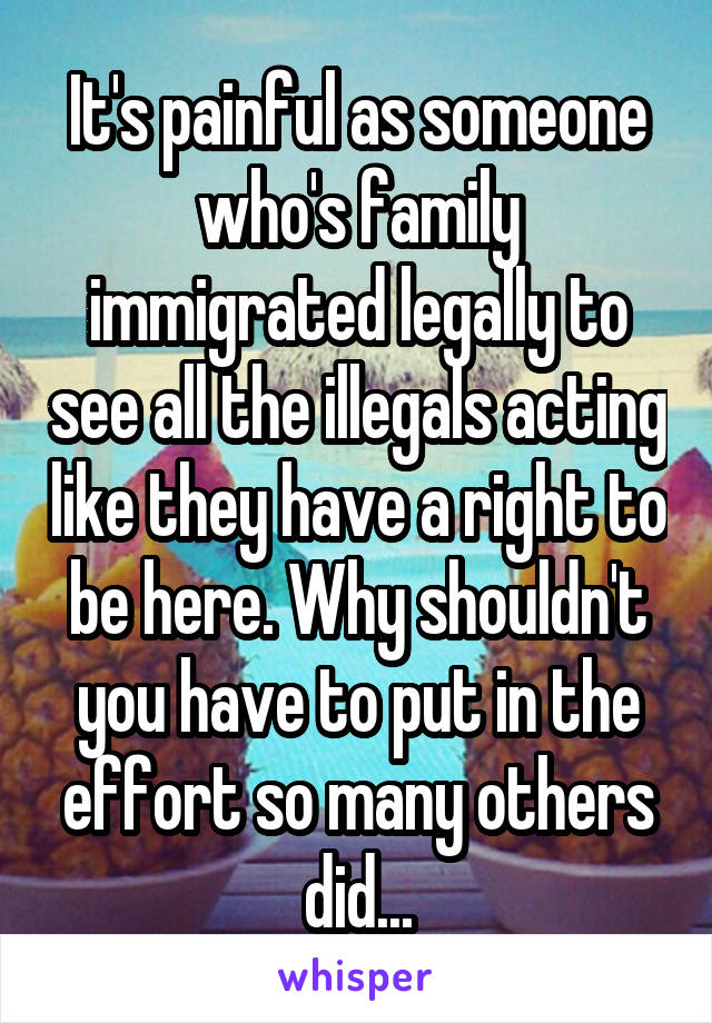 It's painful as someone who's family immigrated legally to see all the illegals acting like they have a right to be here. Why shouldn't you have to put in the effort so many others did...