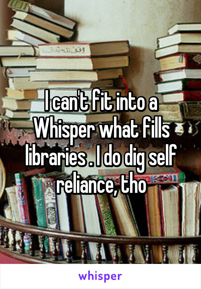 I can't fit into a Whisper what fills libraries . I do dig self reliance, tho