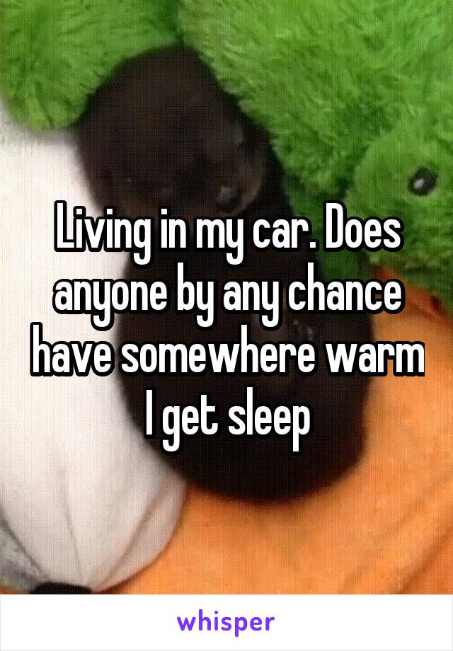 Living in my car. Does anyone by any chance have somewhere warm I get sleep