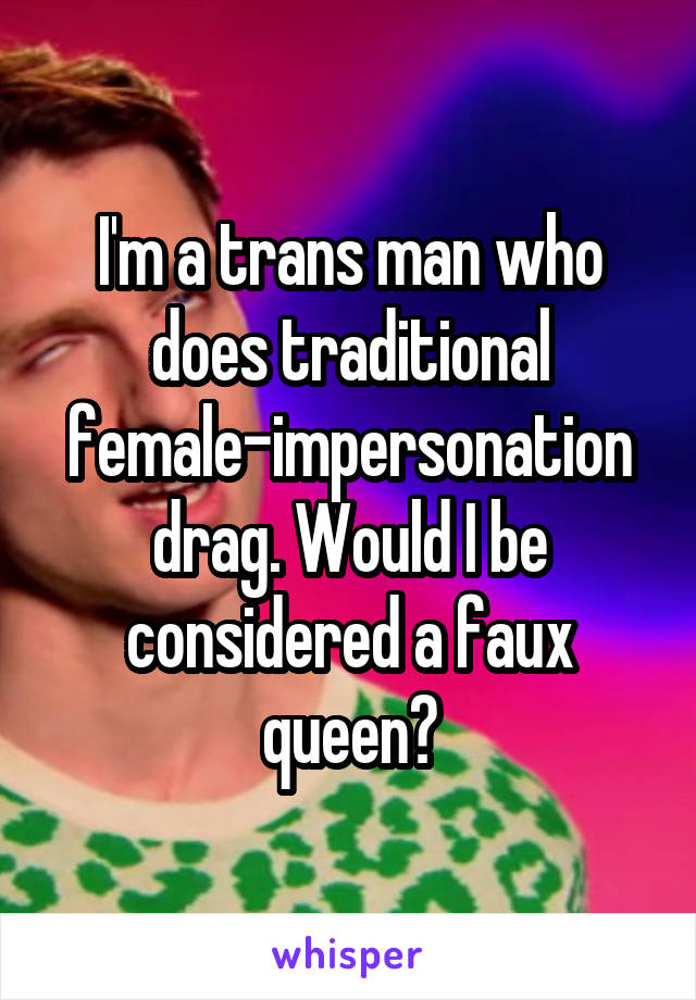 I'm a trans man who does traditional female-impersonation drag. Would I be considered a faux queen?