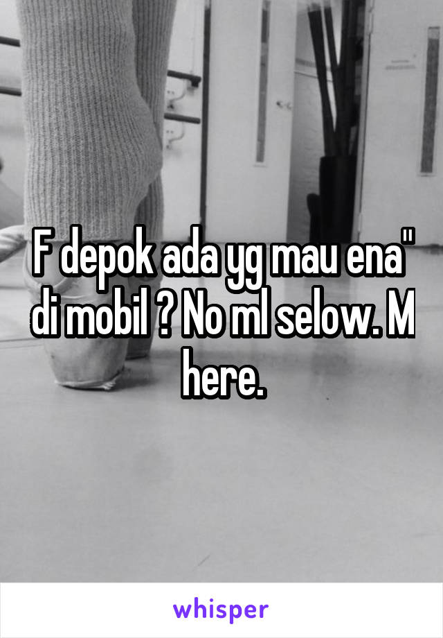 F depok ada yg mau ena" di mobil ? No ml selow. M here.