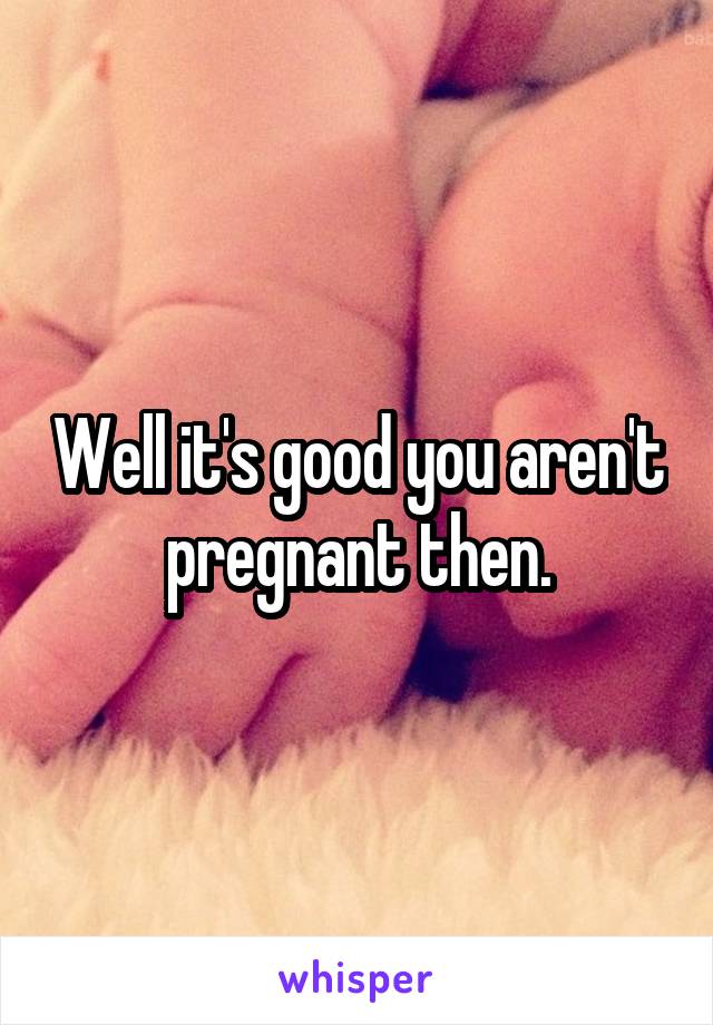 Well it's good you aren't pregnant then.
