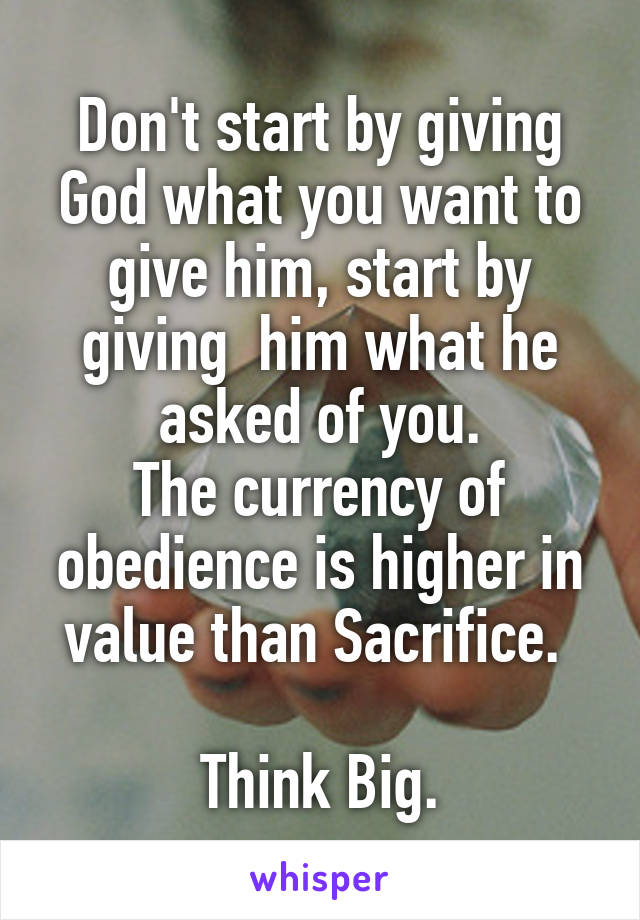 Don't start by giving God what you want to give him, start by giving  him what he asked of you.
The currency of obedience is higher in value than Sacrifice. 

Think Big.