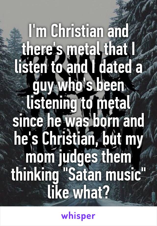 I'm Christian and there's metal that I listen to and I dated a guy who's been listening to metal since he was born and he's Christian, but my mom judges them thinking "Satan music" like what?