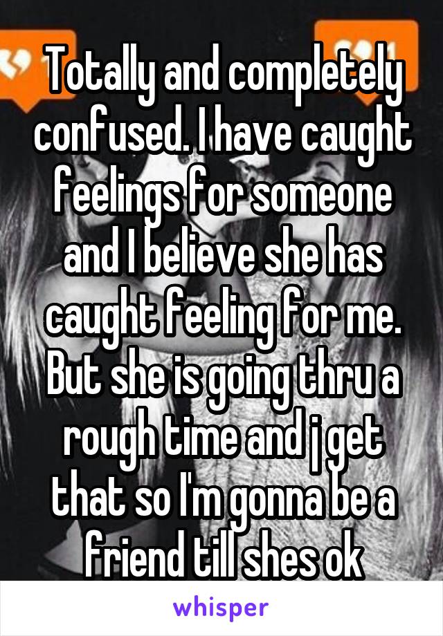 Totally and completely confused. I have caught feelings for someone and I believe she has caught feeling for me. But she is going thru a rough time and j get that so I'm gonna be a friend till shes ok