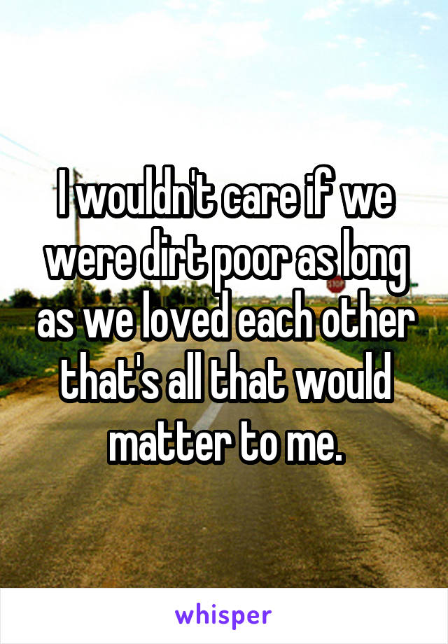 I wouldn't care if we were dirt poor as long as we loved each other that's all that would matter to me.