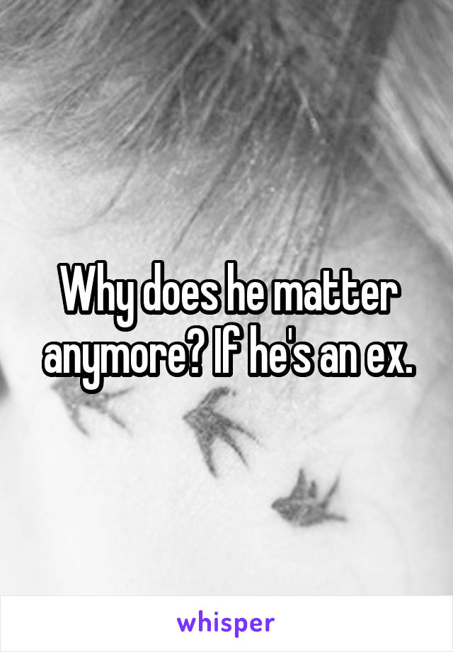 Why does he matter anymore? If he's an ex.