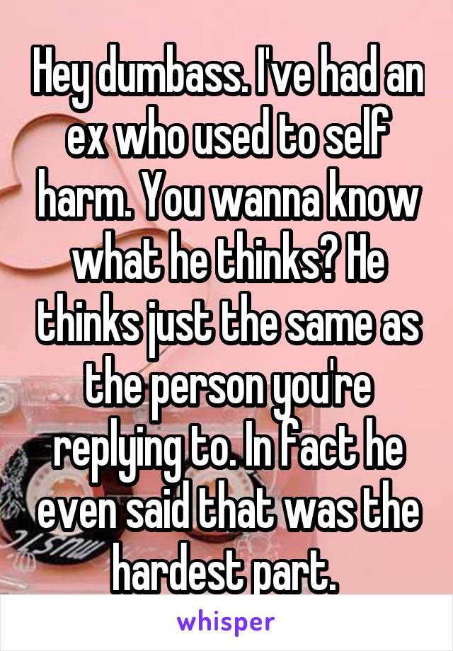 Hey dumbass. I've had an ex who used to self harm. You wanna know what he thinks? He thinks just the same as the person you're replying to. In fact he even said that was the hardest part. 