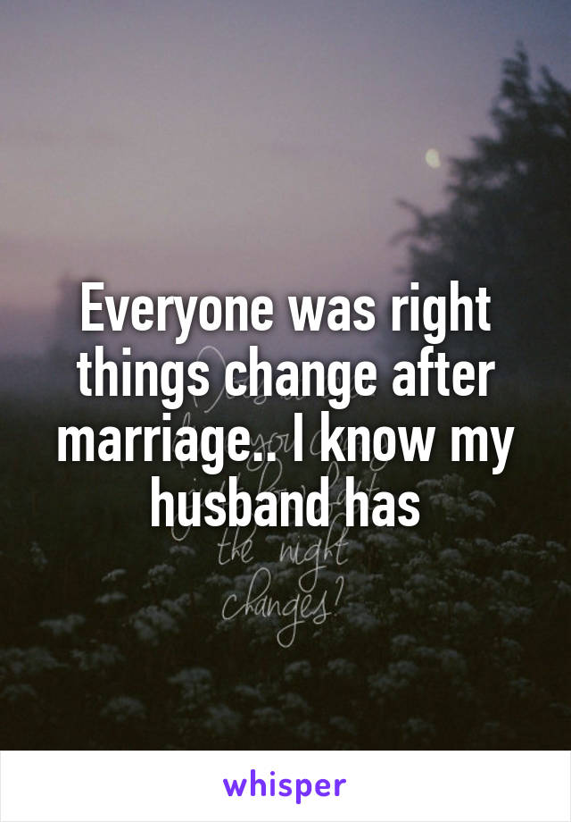 Everyone was right things change after marriage.. I know my husband has