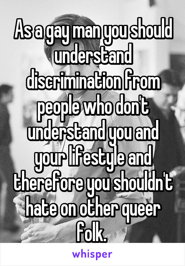 As a gay man you should understand discrimination from people who don't understand you and your lifestyle and therefore you shouldn't hate on other queer folk. 
