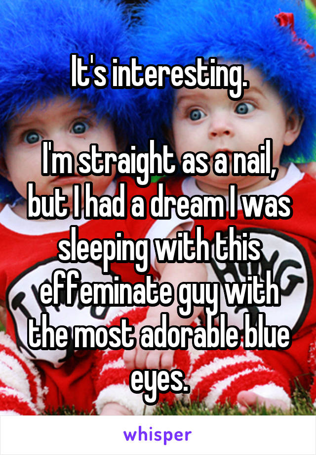 It's interesting.

I'm straight as a nail, but I had a dream I was sleeping with this effeminate guy with the most adorable blue eyes.