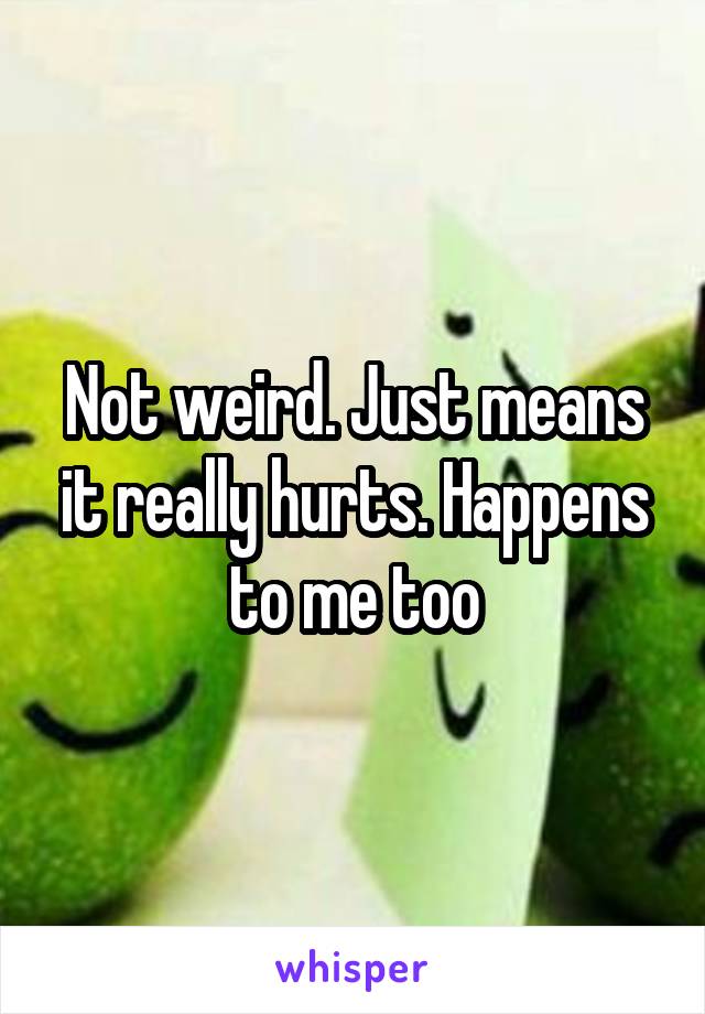 Not weird. Just means it really hurts. Happens to me too
