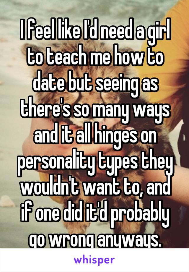 I feel like I'd need a girl to teach me how to date but seeing as there's so many ways and it all hinges on personality types they wouldn't want to, and if one did it'd probably go wrong anyways.