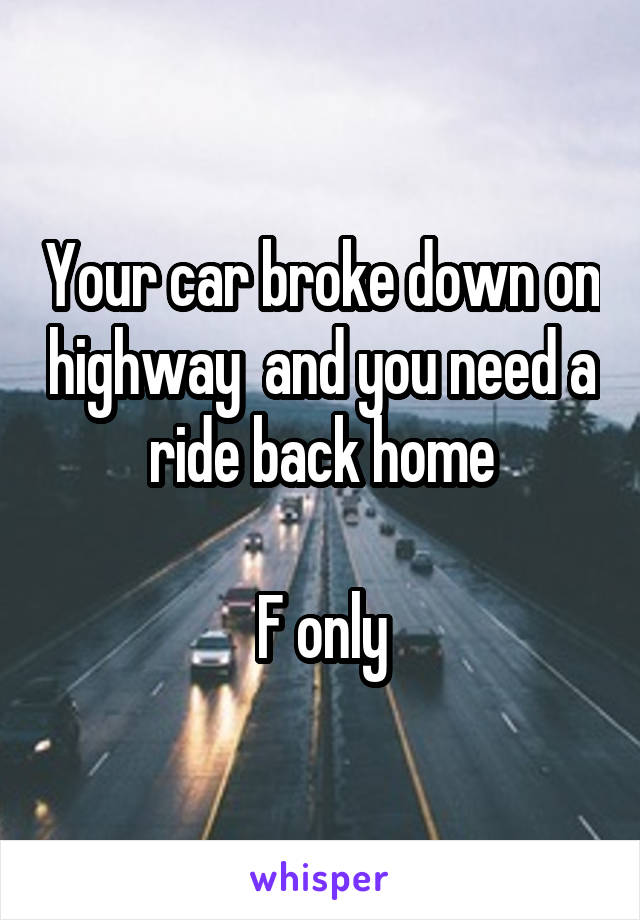 Your car broke down on highway  and you need a ride back home

F only