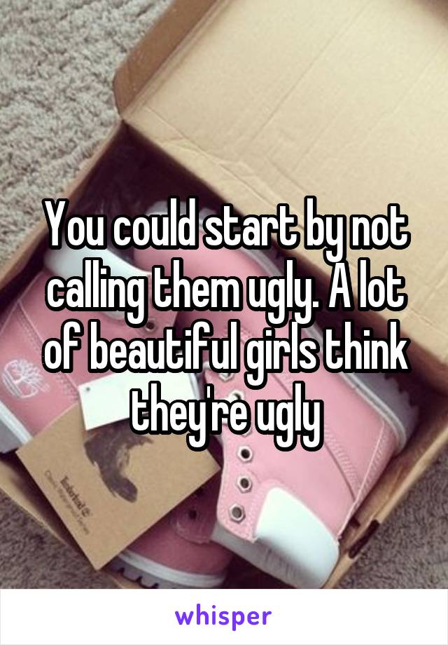 You could start by not calling them ugly. A lot of beautiful girls think they're ugly