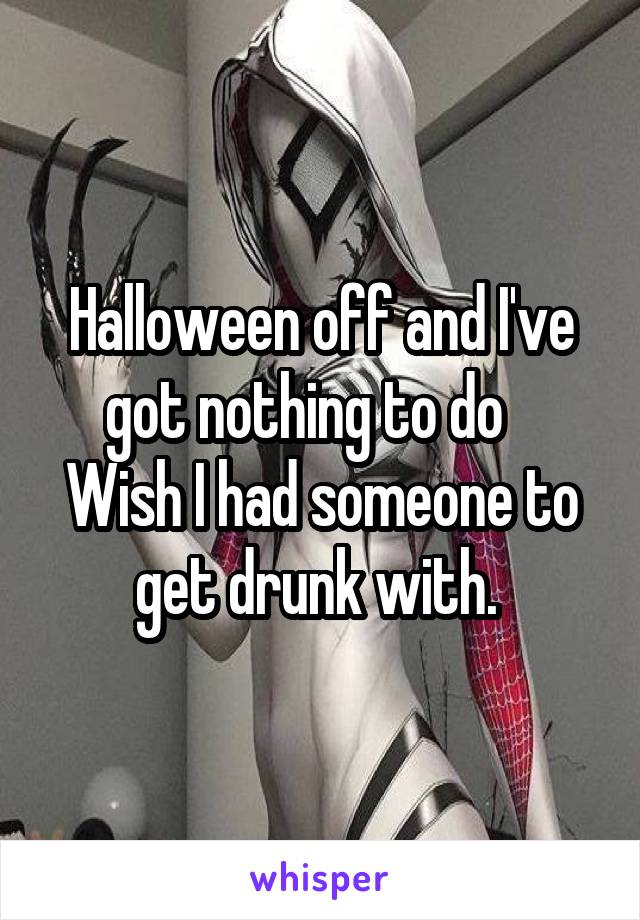 Halloween off and I've got nothing to do    Wish I had someone to get drunk with. 