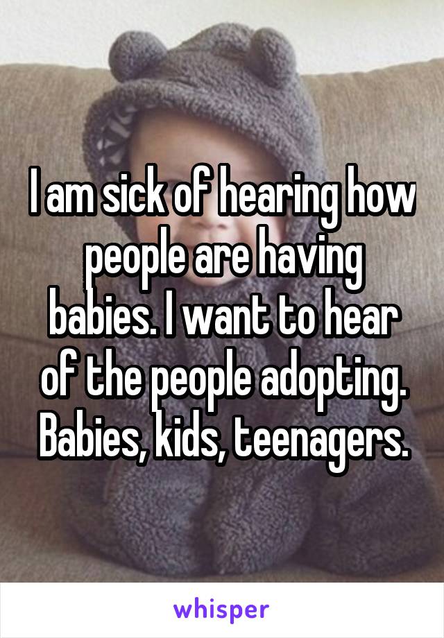 I am sick of hearing how people are having babies. I want to hear of the people adopting. Babies, kids, teenagers.