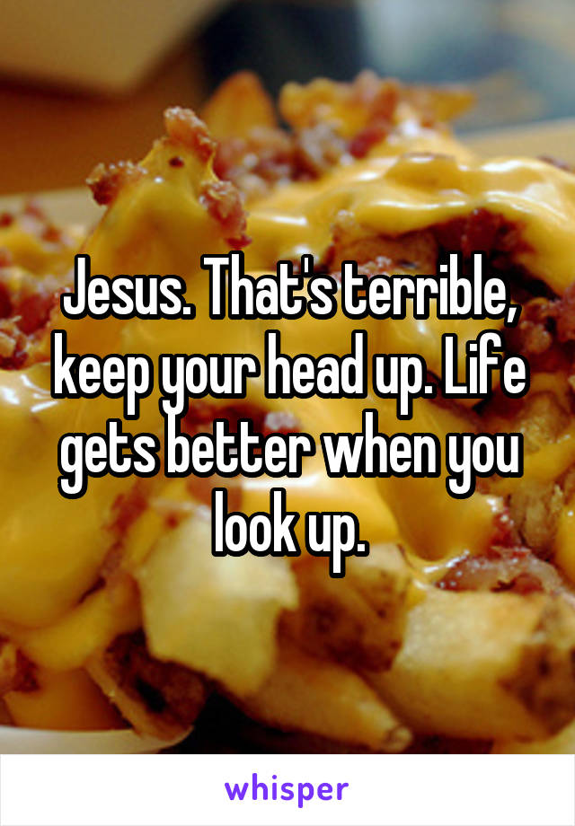 Jesus. That's terrible, keep your head up. Life gets better when you look up.