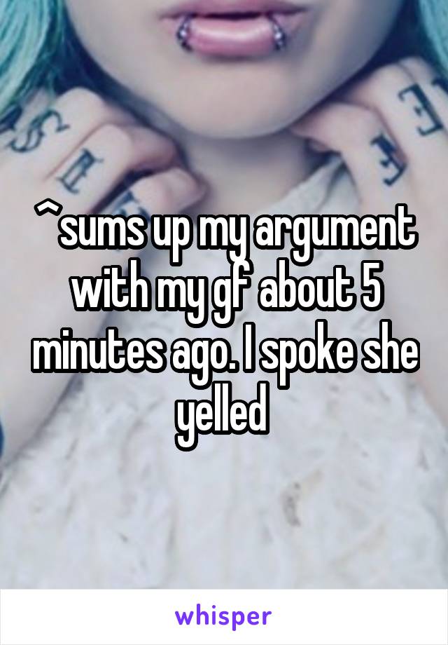 ^sums up my argument with my gf about 5 minutes ago. I spoke she yelled 