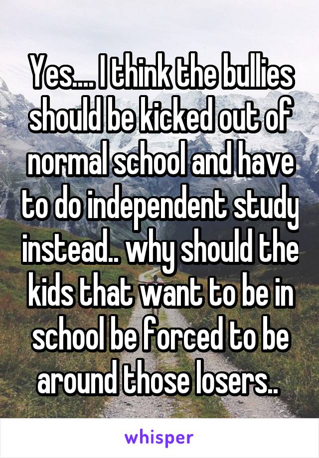 Yes.... I think the bullies should be kicked out of normal school and have to do independent study instead.. why should the kids that want to be in school be forced to be around those losers.. 