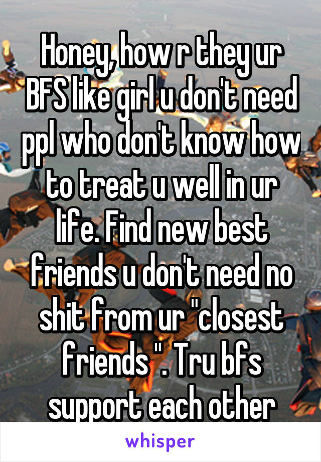 Honey, how r they ur BFS like girl u don't need ppl who don't know how to treat u well in ur life. Find new best friends u don't need no shit from ur "closest friends ". Tru bfs support each other