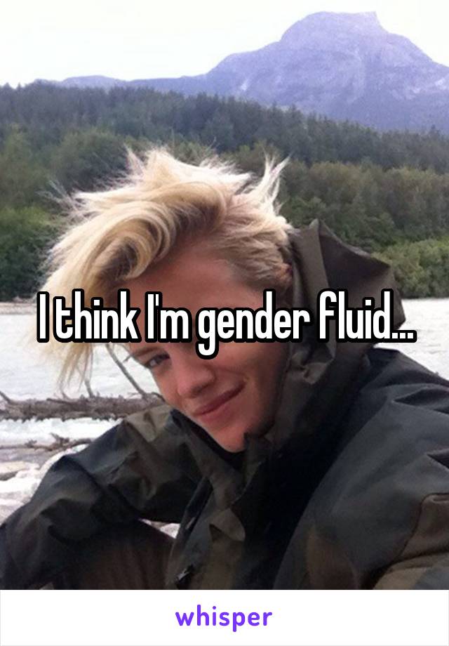 I think I'm gender fluid...