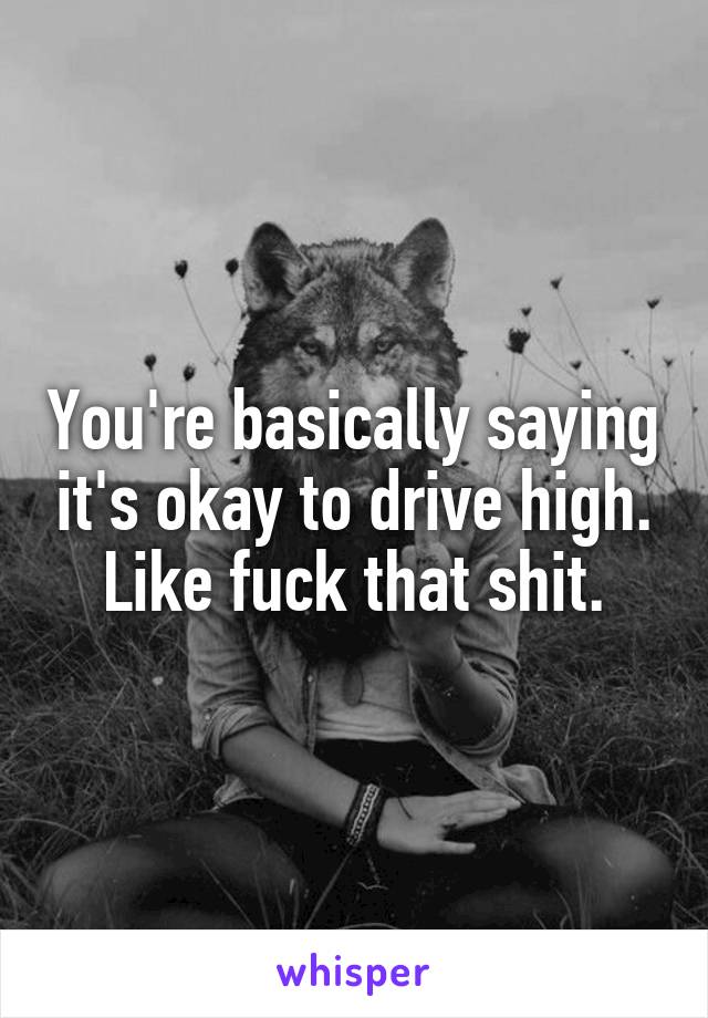 You're basically saying it's okay to drive high. Like fuck that shit.