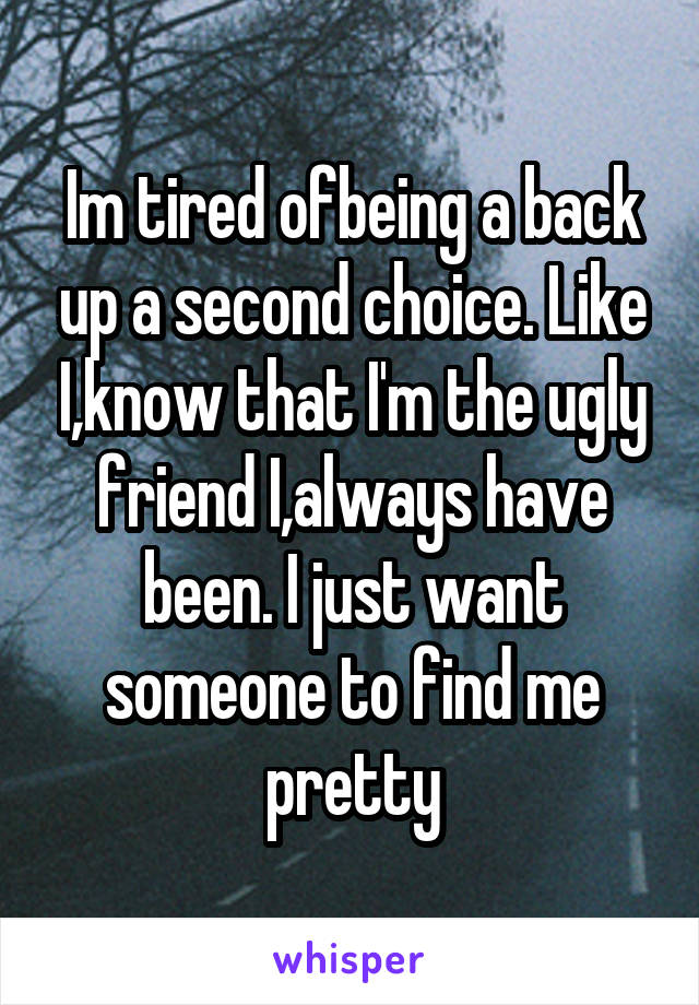 Im tired ofbeing a back up a second choice. Like I,know that I'm the ugly friend I,always have been. I just want someone to find me pretty