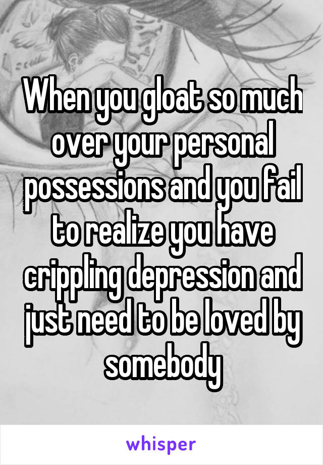 When you gloat so much over your personal possessions and you fail to realize you have crippling depression and just need to be loved by somebody