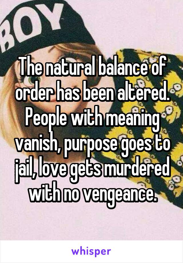 The natural balance of order has been altered. People with meaning vanish, purpose goes to jail, love gets murdered with no vengeance.