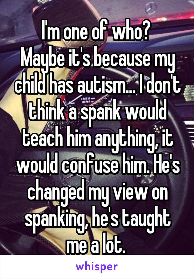 I'm one of who? 
Maybe it's because my child has autism... I don't think a spank would teach him anything, it would confuse him. He's changed my view on spanking, he's taught me a lot. 