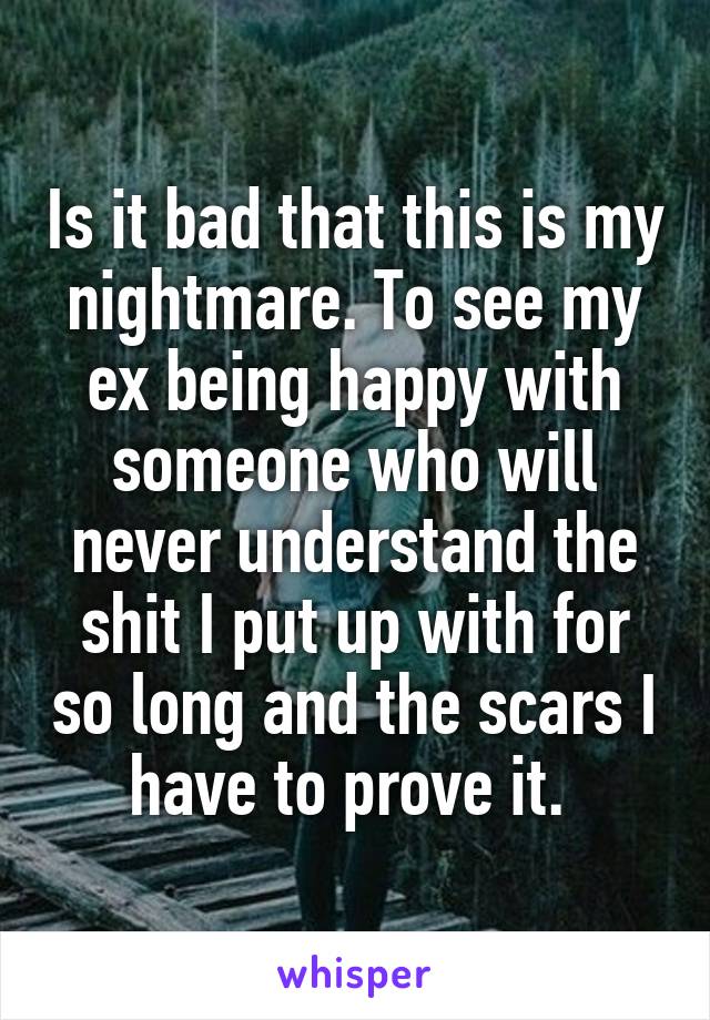 Is it bad that this is my nightmare. To see my ex being happy with someone who will never understand the shit I put up with for so long and the scars I have to prove it. 
